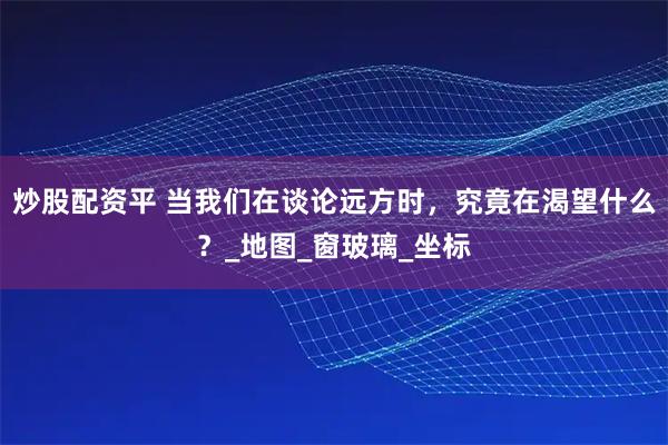 炒股配资平 当我们在谈论远方时，究竟在渴望什么？_地图_窗玻璃_坐标