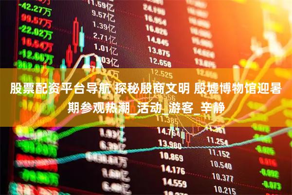 股票配资平台导航 探秘殷商文明 殷墟博物馆迎暑期参观热潮_活动_游客_辛静