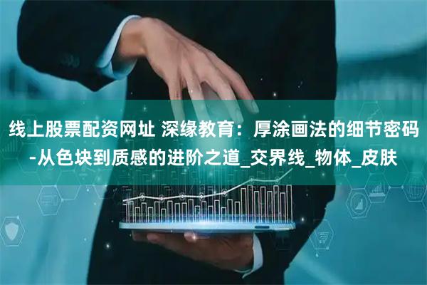 线上股票配资网址 深缘教育：厚涂画法的细节密码-从色块到质感的进阶之道_交界线_物体_皮肤