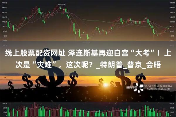 线上股票配资网址 泽连斯基再迎白宫“大考”！上次是“灾难”，这次呢？_特朗普_普京_会晤