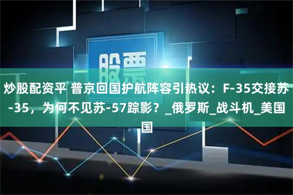 炒股配资平 普京回国护航阵容引热议：F-35交接苏-35，为何不见苏-57踪影？_俄罗斯_战斗机_美国