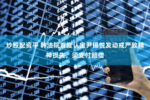 炒股配资平 韩法院首度认定尹锡悦发动戒严致精神损失，须支付赔偿