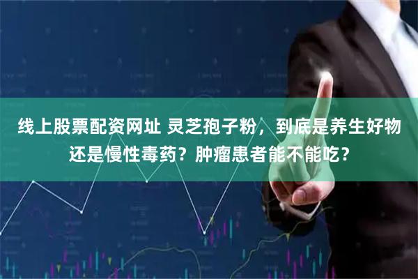 线上股票配资网址 灵芝孢子粉，到底是养生好物还是慢性毒药？肿瘤患者能不能吃？