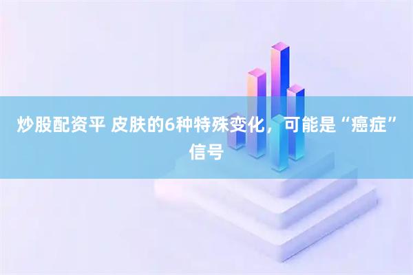 炒股配资平 皮肤的6种特殊变化，可能是“癌症”信号