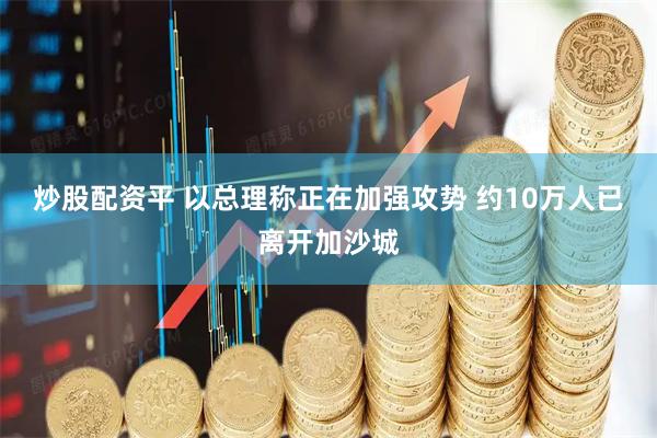 炒股配资平 以总理称正在加强攻势 约10万人已离开加沙城