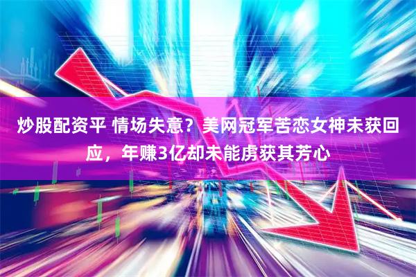 炒股配资平 情场失意？美网冠军苦恋女神未获回应，年赚3亿却未能虏获其芳心