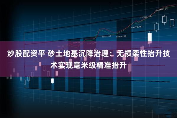 炒股配资平 砂土地基沉降治理：无损柔性抬升技术实现毫米级精准抬升