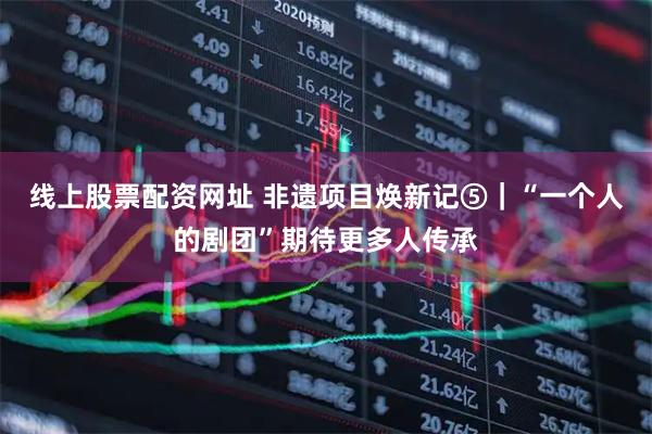 线上股票配资网址 非遗项目焕新记⑤｜“一个人的剧团”期待更多人传承