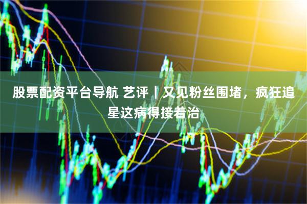 股票配资平台导航 艺评｜又见粉丝围堵，疯狂追星这病得接着治