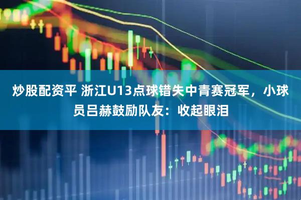 炒股配资平 浙江U13点球错失中青赛冠军，小球员吕赫鼓励队友：收起眼泪