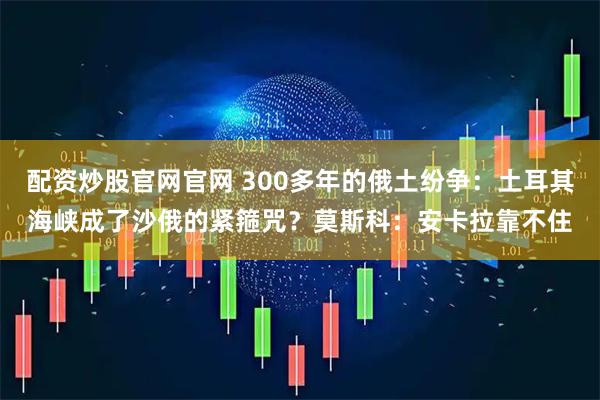 配资炒股官网官网 300多年的俄土纷争：土耳其海峡成了沙俄的紧箍咒？莫斯科：安卡拉靠不住