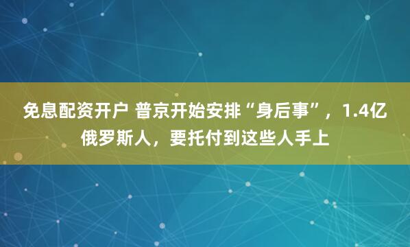 免息配资开户 普京开始安排“身后事”，1.4亿俄罗斯人，要托付到这些人手上