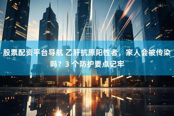 股票配资平台导航 乙肝抗原阳性者，家人会被传染吗？3 个防护要点记牢